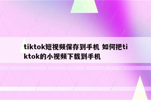 tiktok短视频保存到手机 如何把tiktok的小视频下载到手机