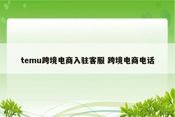 temu跨境电商入驻客服 跨境电商电话