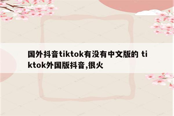 国外抖音tiktok有没有中文版的 tiktok外国版抖音,很火