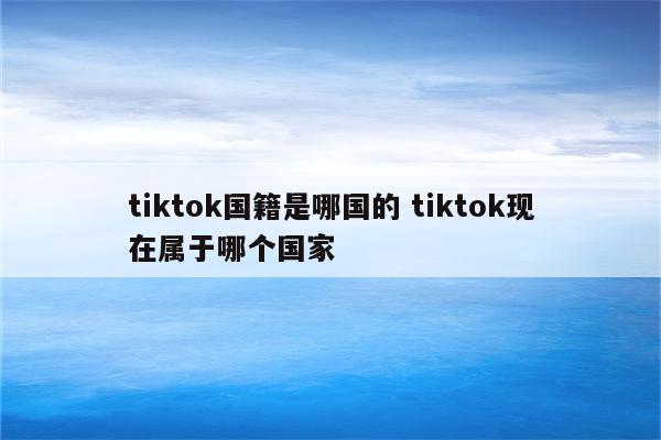 tiktok国籍是哪国的 tiktok现在属于哪个国家