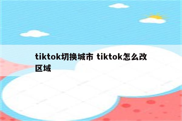 tiktok切换城市 tiktok怎么改区域
