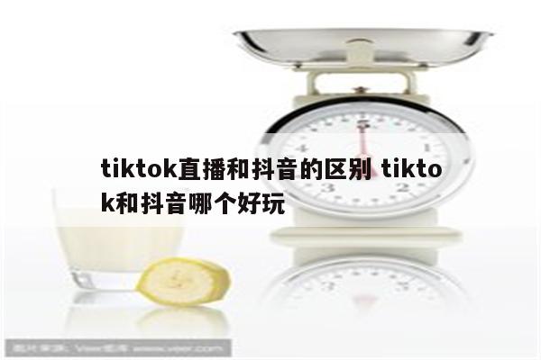 tiktok直播和抖音的区别 tiktok和抖音哪个好玩