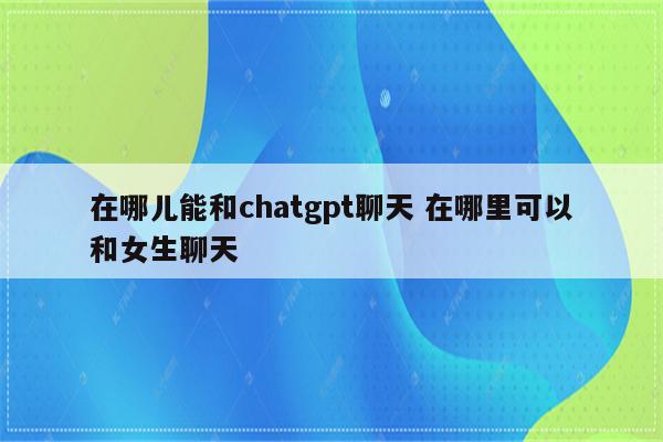 在哪儿能和chatgpt聊天 在哪里可以和女生聊天