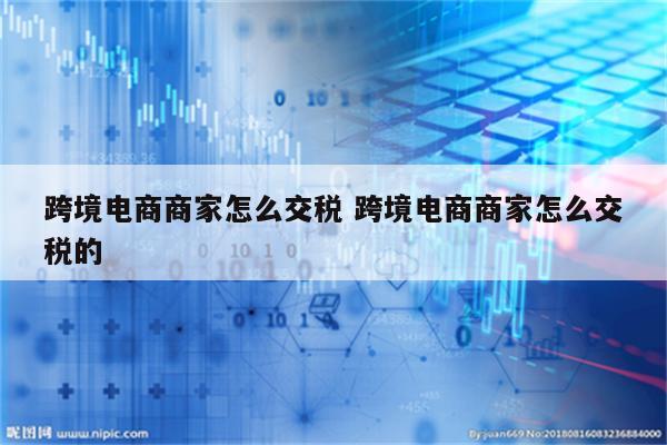 跨境电商商家怎么交税 跨境电商商家怎么交税的