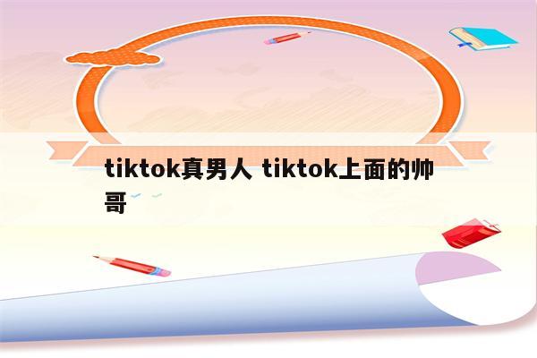 tiktok真男人 tiktok上面的帅哥