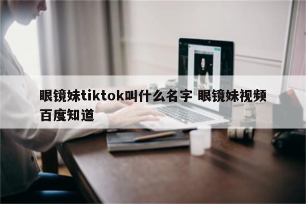 眼镜妹tiktok叫什么名字 眼镜妹视频百度知道