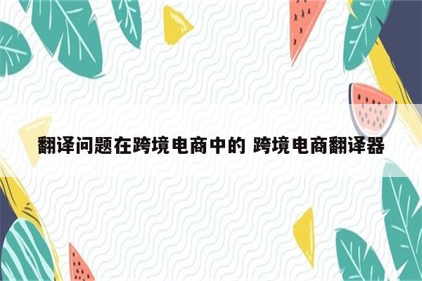 翻译问题在跨境电商中的 跨境电商翻译器