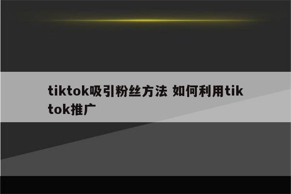 tiktok吸引粉丝方法 如何利用tiktok推广