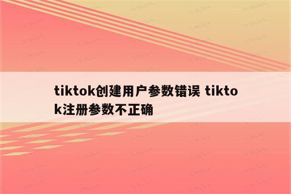tiktok创建用户参数错误 tiktok注册参数不正确