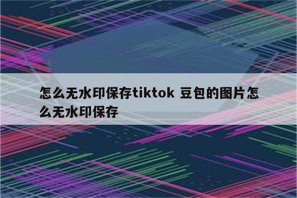 怎么无水印保存tiktok 豆包的图片怎么无水印保存