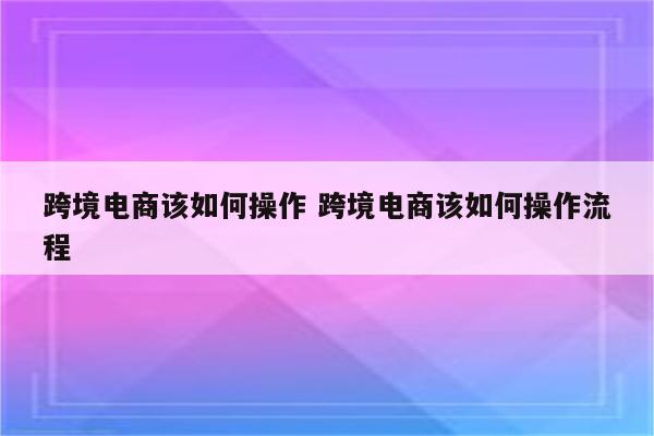 跨境电商该如何操作 跨境电商该如何操作流程