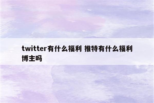twitter有什么福利 推特有什么福利博主吗
