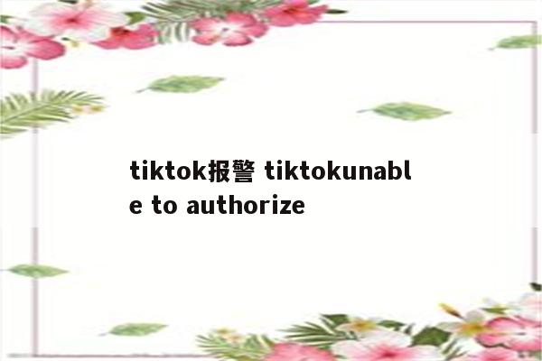tiktok报警 tiktokunable to authorize