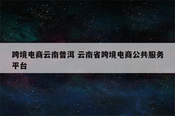 跨境电商云南普洱 云南省跨境电商公共服务平台