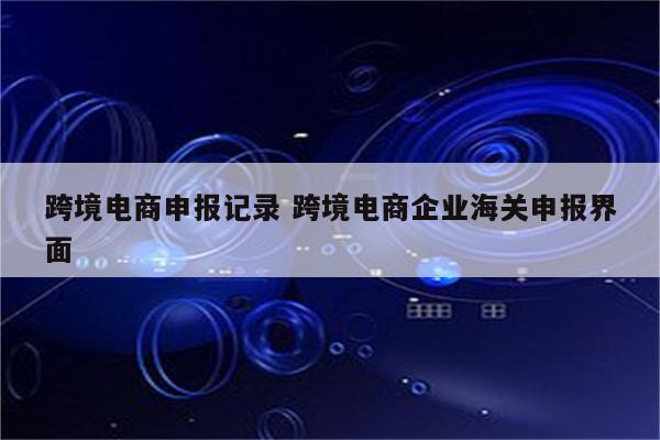 跨境电商申报记录 跨境电商企业海关申报界面