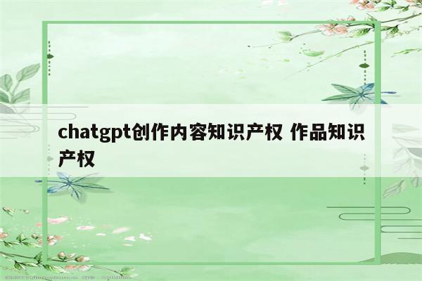 chatgpt创作内容知识产权 作品知识产权
