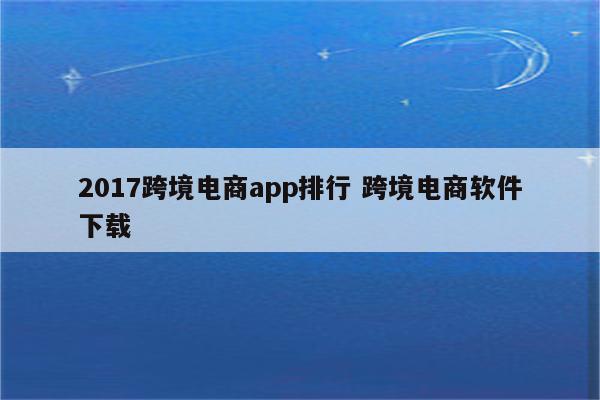 2017跨境电商app排行 跨境电商软件下载