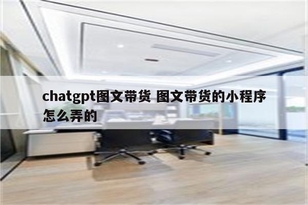 chatgpt图文带货 图文带货的小程序怎么弄的