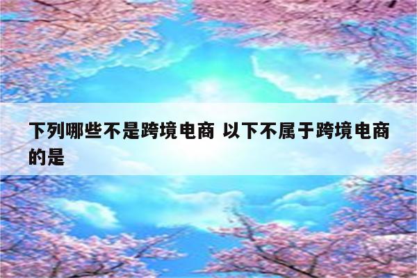 下列哪些不是跨境电商 以下不属于跨境电商的是