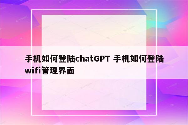 手机如何登陆chatGPT 手机如何登陆wifi管理界面