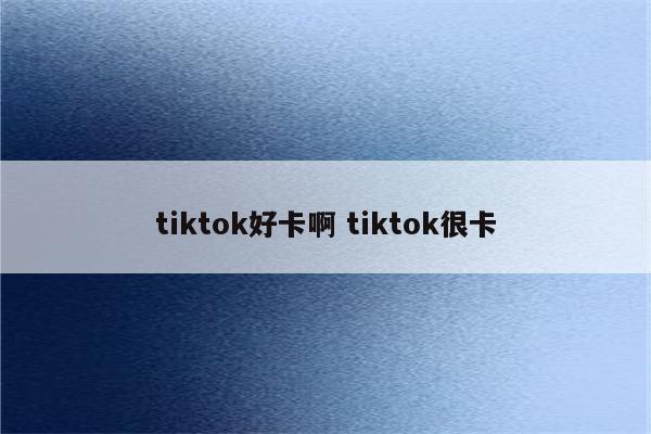 tiktok好卡啊 tiktok很卡