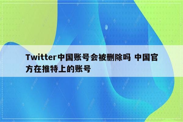 Twitter中国账号会被删除吗 中国官方在推特上的账号