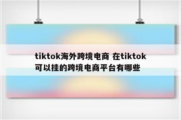 tiktok海外跨境电商 在tiktok可以挂的跨境电商平台有哪些