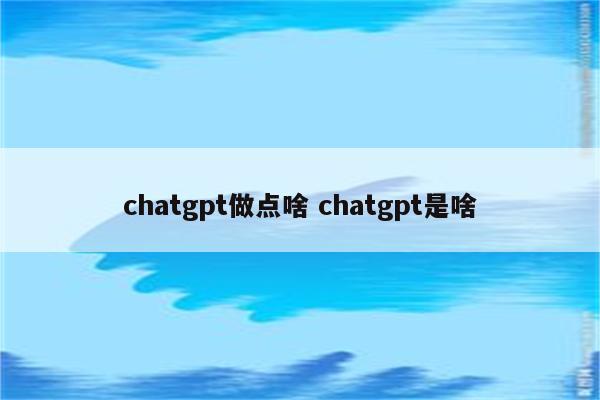 chatgpt做点啥 chatgpt是啥