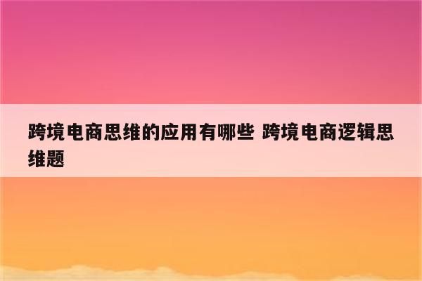 跨境电商思维的应用有哪些 跨境电商逻辑思维题