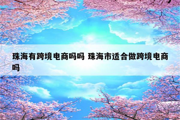 珠海有跨境电商吗吗 珠海市适合做跨境电商吗