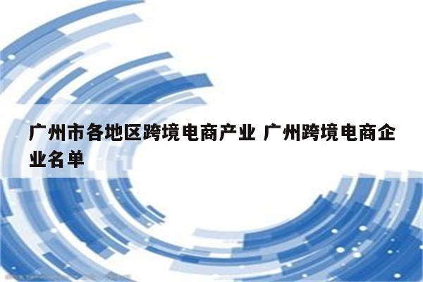 广州市各地区跨境电商产业 广州跨境电商企业名单