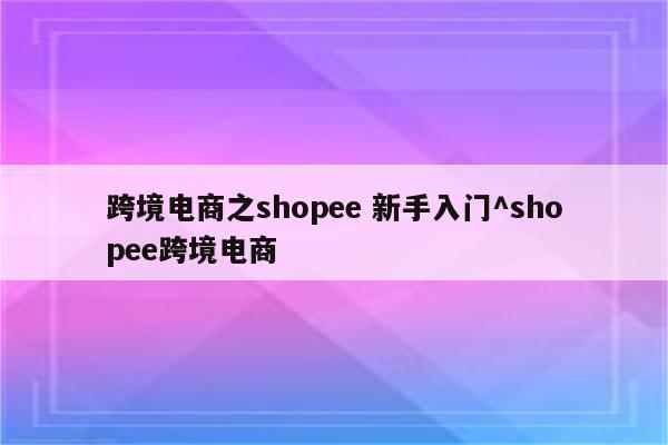 跨境电商之shopee 新手入门^shopee跨境电商