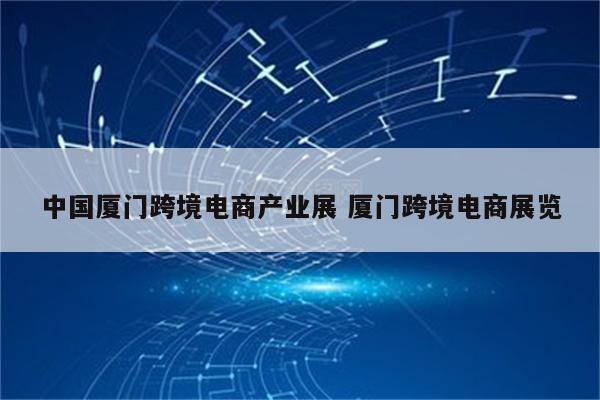 中国厦门跨境电商产业展 厦门跨境电商展览