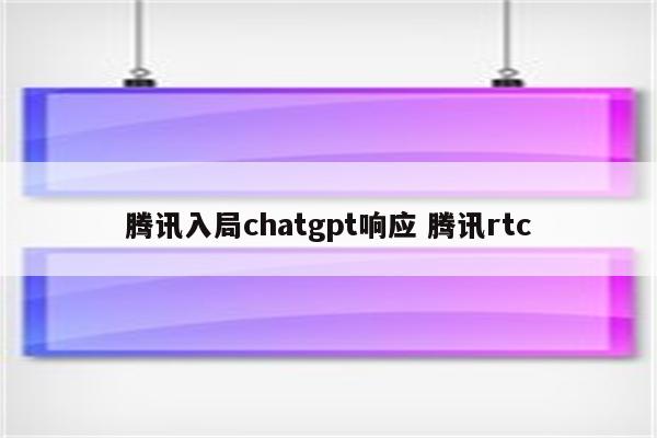 腾讯入局chatgpt响应 腾讯rtc