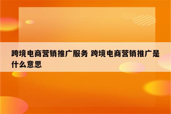 跨境电商营销推广服务 跨境电商营销推广是什么意思