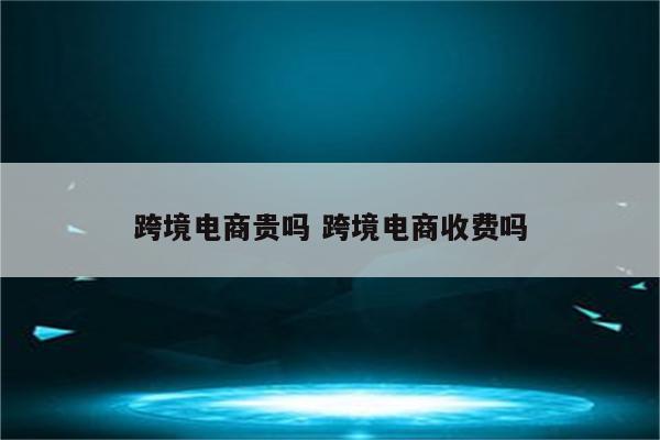 跨境电商贵吗 跨境电商收费吗