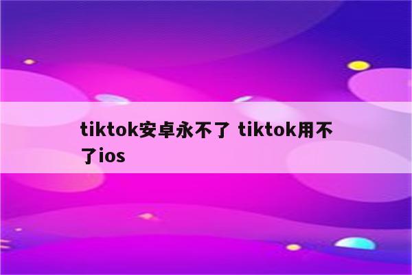 tiktok安卓永不了 tiktok用不了ios