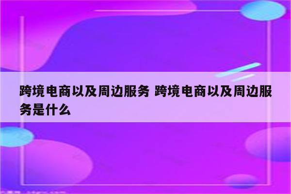 跨境电商以及周边服务 跨境电商以及周边服务是什么