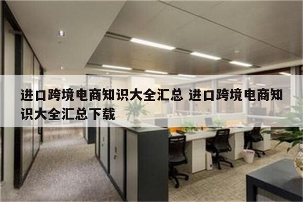 进口跨境电商知识大全汇总 进口跨境电商知识大全汇总下载