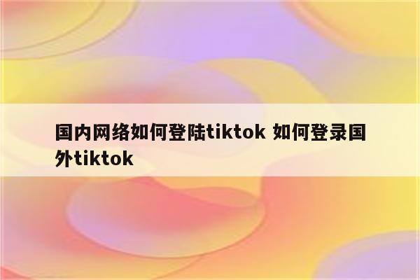 国内网络如何登陆tiktok 如何登录国外tiktok
