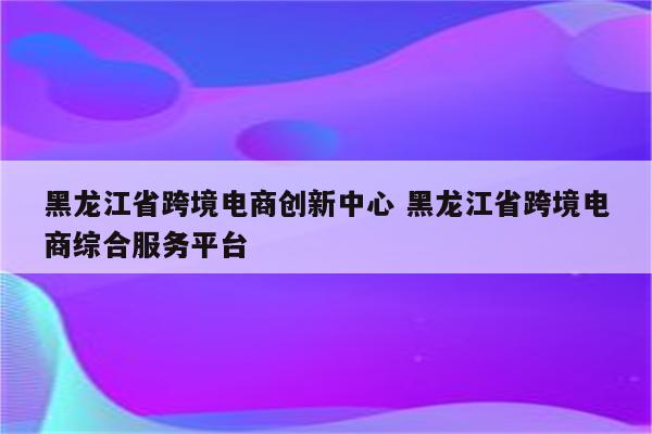黑龙江省跨境电商创新中心 黑龙江省跨境电商综合服务平台
