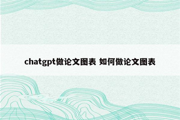 chatgpt做论文图表 如何做论文图表