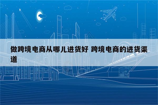 做跨境电商从哪儿进货好 跨境电商的进货渠道