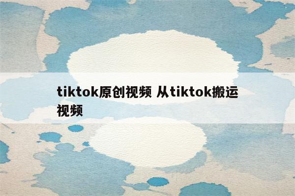 tiktok原创视频 从tiktok搬运视频