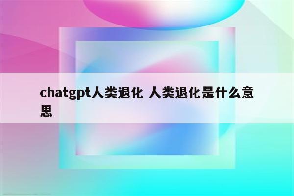 chatgpt人类退化 人类退化是什么意思