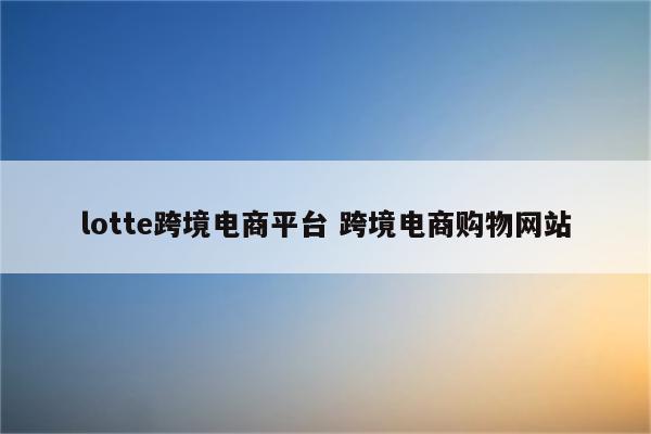 lotte跨境电商平台 跨境电商购物网站