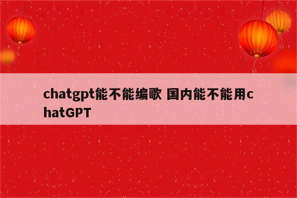 chatgpt能不能编歌 国内能不能用chatGPT