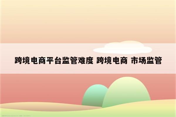跨境电商平台监管难度 跨境电商 市场监管