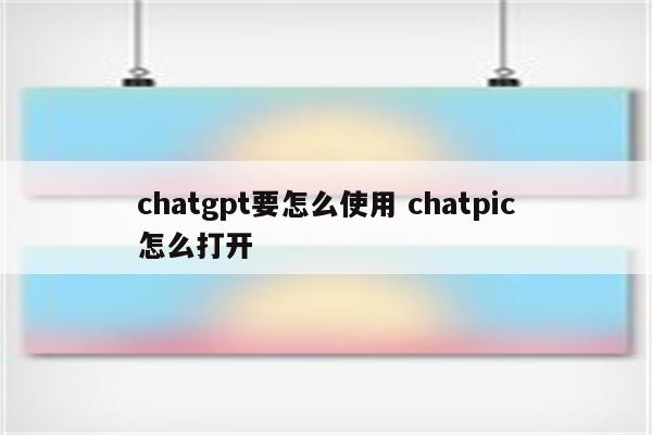 chatgpt要怎么使用 chatpic怎么打开