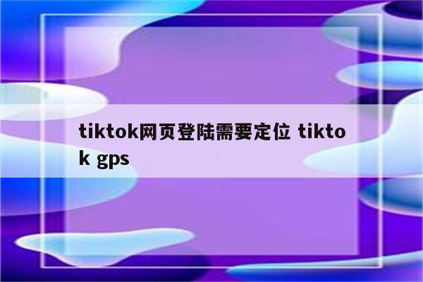 tiktok网页登陆需要定位 tiktok gps